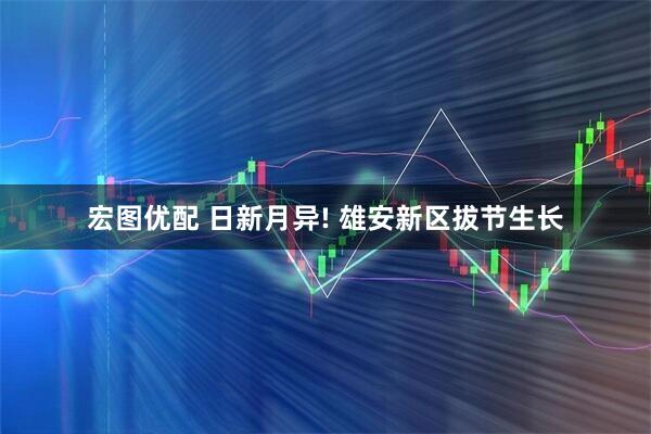 宏图优配 日新月异! 雄安新区拔节生长