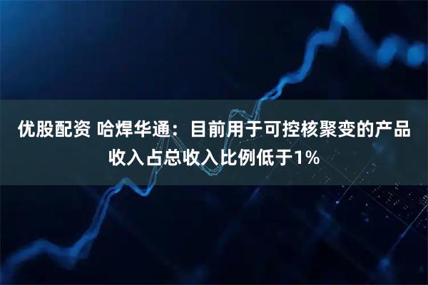 优股配资 哈焊华通：目前用于可控核聚变的产品收入占总收入比例低于1%