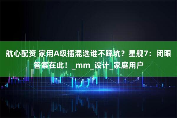 航心配资 家用A级插混选谁不踩坑?星舰7:闭眼答案在此!_mm_设计_家庭用户