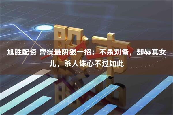 旭胜配资 曹操最阴狠一招：不杀刘备，却辱其女儿，杀人诛心不过如此