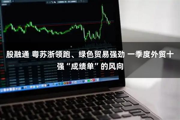 股融通 粤苏浙领跑、绿色贸易强劲 一季度外贸十强“成绩单”的风向