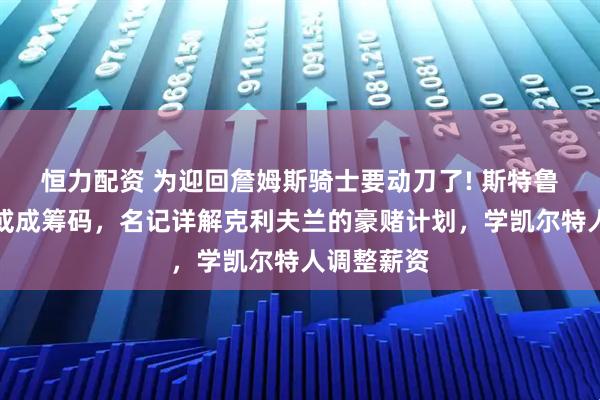 恒力配资 为迎回詹姆斯骑士要动刀了! 斯特鲁斯与阿伦或成筹码，名记详解克利夫兰的豪赌计划，学凯尔特人调整薪资