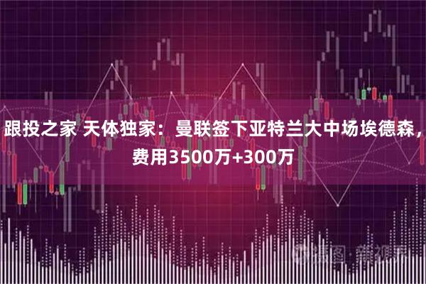 跟投之家 天体独家：曼联签下亚特兰大中场埃德森，费用3500万+300万
