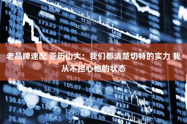 老品牌速配 亚历山大:我们都清楚切特的实力 我从不担心他的状态