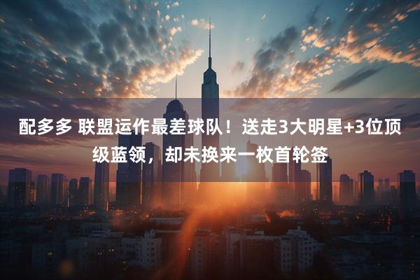 配多多 联盟运作最差球队！送走3大明星+3位顶级蓝领，却未换来一枚首轮签