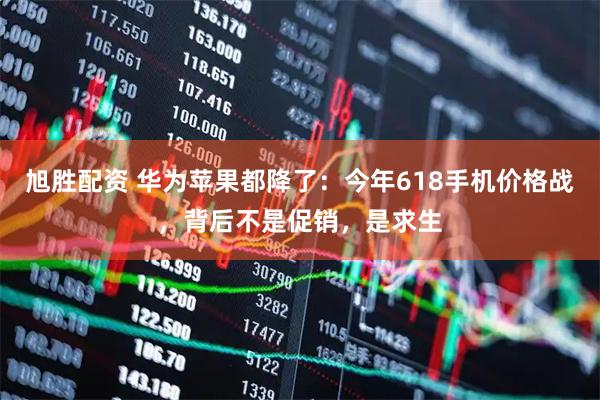 旭胜配资 华为苹果都降了：今年618手机价格战，背后不是促销，是求生