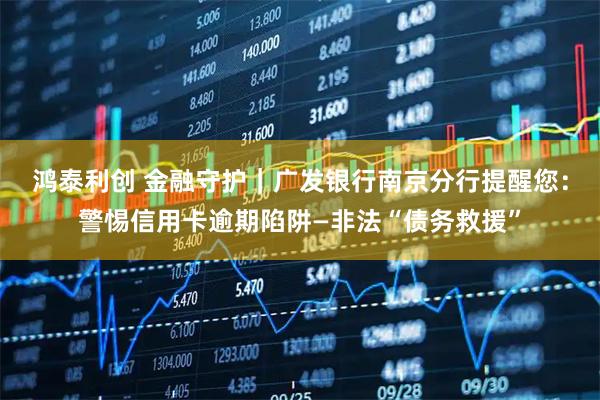鸿泰利创 金融守护｜广发银行南京分行提醒您：警惕信用卡逾期陷阱—非法“债务救援”
