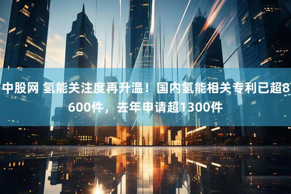 中股网 氢能关注度再升温！国内氢能相关专利已超8600件，去年申请超1300件