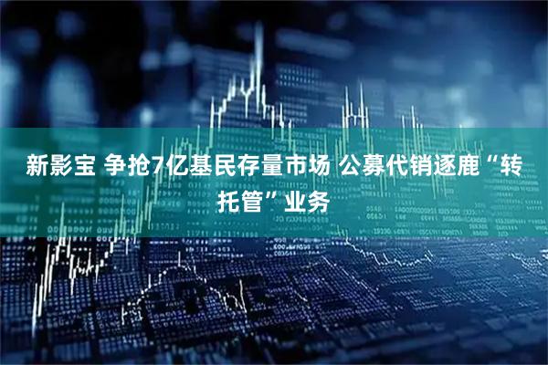 新影宝 争抢7亿基民存量市场 公募代销逐鹿“转托管”业务