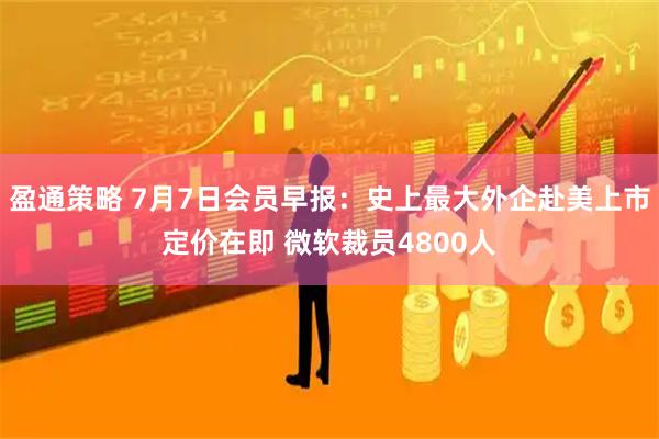 盈通策略 7月7日会员早报:史上最大外企赴美上市定价在即 微软裁员4800人