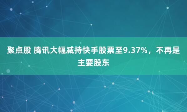 聚点股 腾讯大幅减持快手股票至9.37%,不再是主要股东