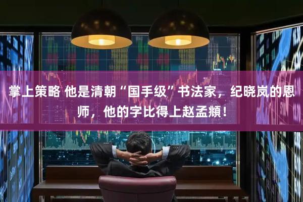 掌上策略 他是清朝“国手级”书法家,纪晓岚的恩师,他的字比得上赵孟頫!