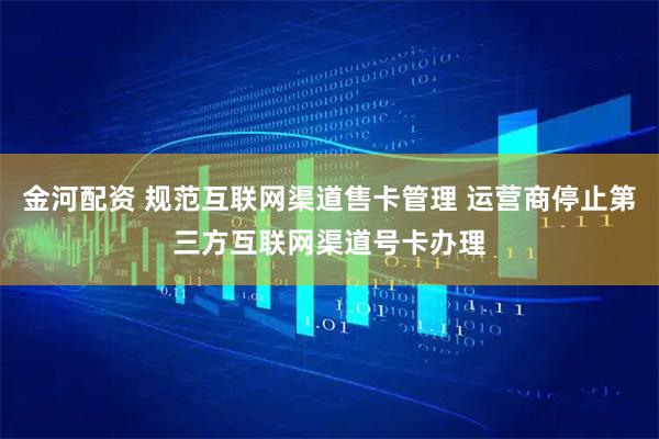 金河配资 规范互联网渠道售卡管理 运营商停止第三方互联网渠道号卡办理