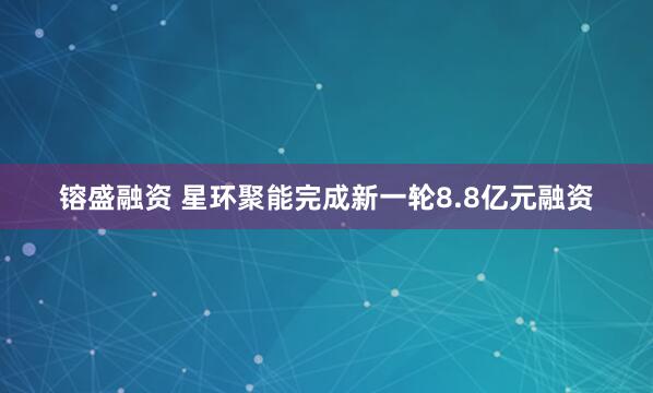 镕盛融资 星环聚能完成新一轮8.8亿元融资