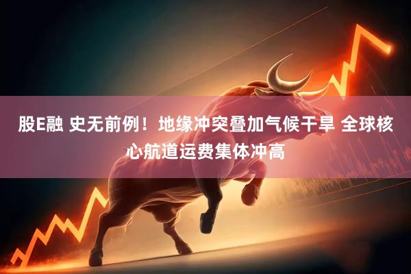 股E融 史无前例！地缘冲突叠加气候干旱 全球核心航道运费集体冲高