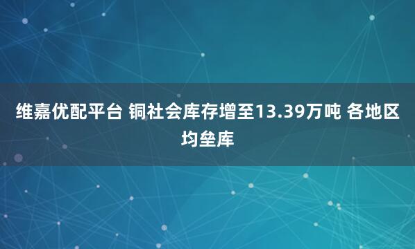 维嘉优配平台 铜社会库存增至13.39万吨 各地区均垒库