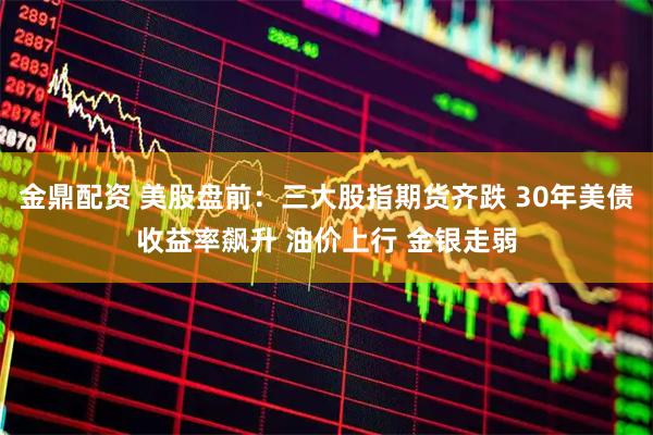 金鼎配资 美股盘前：三大股指期货齐跌 30年美债收益率飙升 油价上行 金银走弱