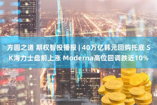 方圆之道 期权智投播报 | 40万亿韩元回购托底 SK海力士盘前上涨 Moderna高位回调跌近10%