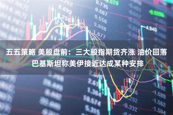 五五策略 美股盘前：三大股指期货齐涨 油价回落 巴基斯坦称美伊接近达成某种安排