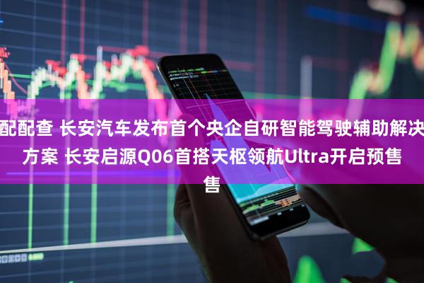 配配查 长安汽车发布首个央企自研智能驾驶辅助解决方案 长安启源Q06首搭天枢领航Ultra开启预售